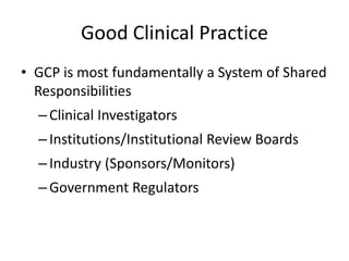 Good Clinical Practice
• GCP is most fundamentally a System of Shared
Responsibilities
–Clinical Investigators
–Institutions/Institutional Review Boards
–Industry (Sponsors/Monitors)
–Government Regulators
 