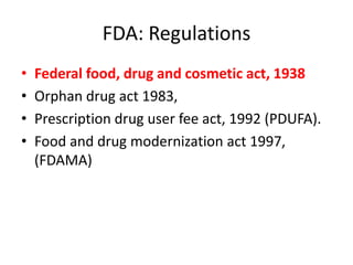 FDA: Regulations
• Federal food, drug and cosmetic act, 1938
• Orphan drug act 1983,
• Prescription drug user fee act, 1992 (PDUFA).
• Food and drug modernization act 1997,
(FDAMA)
 