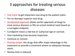 3 approaches for treating serious
diseases
• Fast track: to get important new drug to the patient ealier.
• For no therapy/ superior new drug.
• Accelerated approval: allows earlier approvals of drugs to
treat serious diseases or fills an unmet medical need based on
a surrogate endpoint.
• S.endpoint means a lab test or a physical sign or survival.
• Post marketing trials become important.
• Continue or remove
• Priority review: the drugs that offer major advantage in the
treatment or provide a treatment where no adequate therapy
exists.
• Review time is reduced.
 