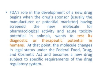 • FDA's role in the development of a new drug
begins when the drug's sponsor (usually the
manufacturer or potential marketer) having
screened the new molecule for
pharmacological activity and acute toxicity
potential in animals, wants to test its
diagnostic or therapeutic potential in
humans. At that point, the molecule changes
in legal status under the Federal Food, Drug,
and Cosmetic Act and becomes a new drug
subject to specific requirements of the drug
regulatory system.
 