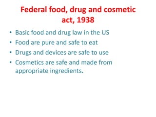 Federal food, drug and cosmetic
act, 1938
• Basic food and drug law in the US
• Food are pure and safe to eat
• Drugs and devices are safe to use
• Cosmetics are safe and made from
appropriate ingredients.
 