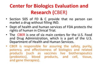 Center for Biologics Evaluation and
Research (CBER)
• Section 505 of FD & C provide that no person can
market a drug without filling IND.
• Dept of health and human services of FDA protects the
rights of human in Clinical Trial.
• The CBER is one of six main centers for the U.S. Food
and Drug Administration, which is a part of the U.S.
Department of Health and Human Services.
• CBER is responsible for assuring the safety, purity,
potency, and effectiveness of biologics and related
products (such as vaccines live biotherapeutics
(probiotics), blood products, and cell, tissue,
and gene therapies).
 