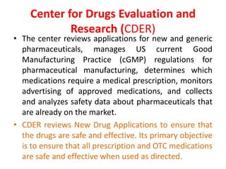 Center for Drugs Evaluation and
Research (CDER)
• The center reviews applications for new and generic
pharmaceuticals, manages US current Good
Manufacturing Practice (cGMP) regulations for
pharmaceutical manufacturing, determines which
medications require a medical prescription, monitors
advertising of approved medications, and collects
and analyzes safety data about pharmaceuticals that
are already on the market.
• CDER reviews New Drug Applications to ensure that
the drugs are safe and effective. Its primary objective
is to ensure that all prescription and OTC medications
are safe and effective when used as directed.
 
