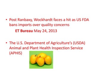 • Post Ranbaxy, Wockhardt faces a hit as US FDA
bans imports over quality concerns
ET Bureau May 24, 2013
• The U.S. Department of Agriculture’s (USDA)
Animal and Plant Health Inspection Service
(APHIS)
 