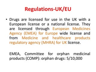 Regulations-UK/EU
• Drugs are licensed for use in the UK with a
European license or a national license. They
are licensed through European Medicines
Agency (EMEA) for Europe wide license and
from Medicine and healthcare products
regulatory agency (MHRA) for UK license.
EMEA, Committee for orphan medicinal
products (COMP): orphan drugs: 5/10,000
 