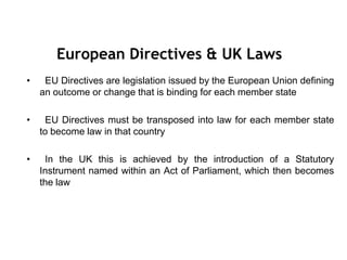 • EU Directives are legislation issued by the European Union defining
an outcome or change that is binding for each member state
• EU Directives must be transposed into law for each member state
to become law in that country
• In the UK this is achieved by the introduction of a Statutory
Instrument named within an Act of Parliament, which then becomes
the law
European Directives & UK Laws
 