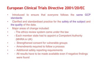 • Introduced to ensure that everyone follows the same GCP
standards
• Clarified and standardised practice for the safety of the subject and
the quality of the data.
• Major areas of change included:
• - The ethics review system came under the law
• - Each member state had to appoint a Competent Authority
(MHRA in UK)
• - Strengthened consent for vulnerable groups
• - Amendments required to follow a process
• - Additional safety reporting requirements
• - All results have to be made available even if negative findings
were found
European Clinical Trials Directive 2001/20/EC
 