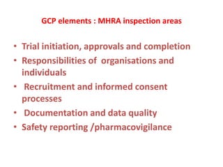 GCP elements : MHRA inspection areas
• Trial initiation, approvals and completion
• Responsibilities of organisations and
individuals
• Recruitment and informed consent
processes
• Documentation and data quality
• Safety reporting /pharmacovigilance
 