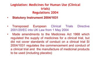 • Statutory Instrument 2004/1031
• Transposed European Clinical Trials Directive
2001/20/EC into UK Law from 1 May 2004
• Made amendments to the Medicines Act 1968 which
regulated the supply of medicines for a clinical trial, but
did not cover standards of conduct on a clinical trial SI
2004/1031 regulates the commencement and conduct of
a clinical trial and the manufacture of medicinal products
to be used (including placebo)
Legislation: Medicines for Human Use (Clinical
trials)
Regulations 2004
 