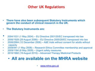 • There have also been subsequent Statutory Instruments which
govern the conduct of clinical research in the UK.
• The Statutory Instruments are:
• 2004/1031 (1 May 2004) – EU Directive 2001/20/EC transposed into law
• 2006/1928 (29 August 2006) – EU Directive 2005/28/EC transposed into law
• 2006/2984 (12 December 2006) – A&E trials without consent for adults without
• capacity
• 2008/941 (1 May 2008) – Research Ethics Committee membership and approval
• 2009/1164 (8 May 2009) – Urgent safety measures
• 2010/1882 (19 August 2010) – Advanced Therapy Medicinal Products
• All are available on the MHRA website
• www.mhra.gov.uk
Other UK Regulations
 