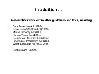 • Researchers work within other guidelines and laws, including
• Data Protection Act (1998)
• Protection of Children Act (1999)
• Mental Capacity Act (2005)
• Human Tissue Act (2004)
• Equality and Diversity Legislation
• Freedom of Information Act (2000)
• Welsh Language Act 1993/ 2011
• Health Board Policies
In addition …
 