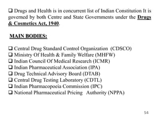  Drugs and Health is in concurrent list of Indian Constitution It is
governed by both Centre and State Governments under the Drugs
& Cosmetics Act, 1940.
MAIN BODIES:
 Central Drug Standard Control Organization (CDSCO)
 Ministry Of Health & Family Welfare (MHFW)
 Indian Council Of Medical Research (ICMR)
 Indian Pharmaceutical Association (IPA)
 Drug Technical Advisory Board (DTAB)
 Central Drug Testing Laboratory (CDTL)
 Indian Pharmacopoeia Commission (IPC)
 National Pharmaceutical Pricing Authority (NPPA)
54
 