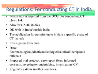 Regulations: For conducting CT in India
• Permission is required from the DCGI for conducting CT
phase 1-4.
• Also for BABE studies
• DD with in India/outside India
• The application for permission to initiate a specific phase of
CT include
• Investigators Brochure
• Data:
Pharmacological/kinetic/toxicological/clinical/therapeutic
rationale
• Proposed trial protocol, case report form, informed
consents, investigator undertaking, investigators CV
• Regulatory status in other countries.
 