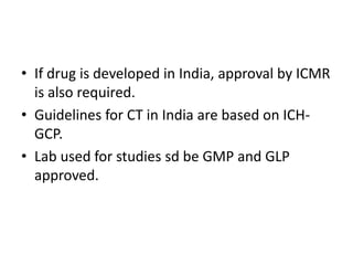• If drug is developed in India, approval by ICMR
is also required.
• Guidelines for CT in India are based on ICH-
GCP.
• Lab used for studies sd be GMP and GLP
approved.
 