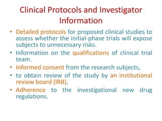 Clinical Protocols and Investigator
Information
• Detailed protocols for proposed clinical studies to
assess whether the initial-phase trials will expose
subjects to unnecessary risks.
• Information on the qualifications of clinical trial
team.
• Informed consent from the research subjects,
• to obtain review of the study by an institutional
review board (IRB),
• Adherence to the investigational new drug
regulations.
 