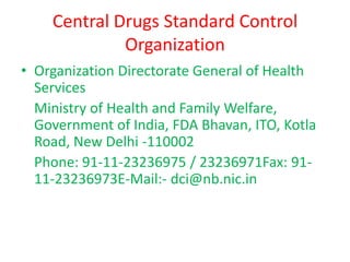 Central Drugs Standard Control
Organization
• Organization Directorate General of Health
Services
Ministry of Health and Family Welfare,
Government of India, FDA Bhavan, ITO, Kotla
Road, New Delhi -110002
Phone: 91-11-23236975 / 23236971Fax: 91-
11-23236973E-Mail:- dci@nb.nic.in
 