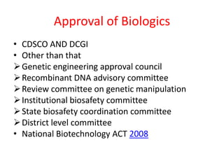 Approval of Biologics
• CDSCO AND DCGI
• Other than that
Genetic engineering approval council
Recombinant DNA advisory committee
Review committee on genetic manipulation
Institutional biosafety committee
State biosafety coordination committee
District level committee
• National Biotechnology ACT 2008
 