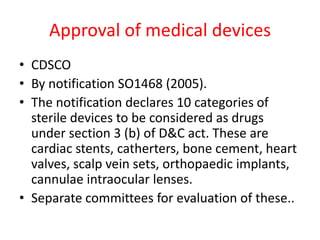 Approval of medical devices
• CDSCO
• By notification SO1468 (2005).
• The notification declares 10 categories of
sterile devices to be considered as drugs
under section 3 (b) of D&C act. These are
cardiac stents, catherters, bone cement, heart
valves, scalp vein sets, orthopaedic implants,
cannulae intraocular lenses.
• Separate committees for evaluation of these..
 