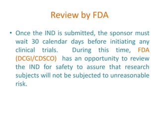 Review by FDA
• Once the IND is submitted, the sponsor must
wait 30 calendar days before initiating any
clinical trials. During this time, FDA
(DCGI/CDSCO) has an opportunity to review
the IND for safety to assure that research
subjects will not be subjected to unreasonable
risk.
 