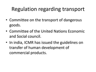 Regulation regarding transport
• Committee on the transport of dangerous
goods.
• Committee of the United Nations Economic
and Social council.
• In india, ICMR has issued the guidelines on
transfer of human development of
commercial products.
 
