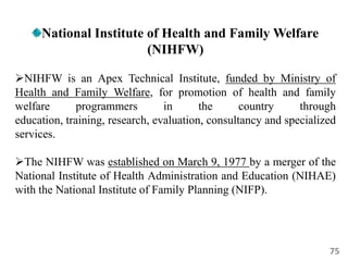75
National Institute of Health and Family Welfare
(NIHFW)
NIHFW is an Apex Technical Institute, funded by Ministry of
Health and Family Welfare, for promotion of health and family
welfare programmers in the country through
education, training, research, evaluation, consultancy and specialized
services.
The NIHFW was established on March 9, 1977 by a merger of the
National Institute of Health Administration and Education (NIHAE)
with the National Institute of Family Planning (NIFP).
 