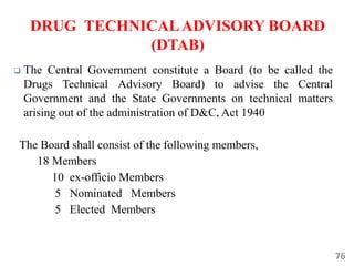 76
DRUG TECHNICALADVISORY BOARD
(DTAB)
 The Central Government constitute a Board (to be called the
Drugs Technical Advisory Board) to advise the Central
Government and the State Governments on technical matters
arising out of the administration of D&C, Act 1940
The Board shall consist of the following members,
18 Members
10 ex-officio Members
5 Nominated Members
5 Elected Members
 