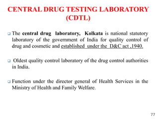 77
CENTRAL DRUG TESTING LABORATORY
(CDTL)
 The central drug laboratory, Kolkata is national statutory
laboratory of the government of India for quality control of
drug and cosmetic and established under the D&C act ,1940.
 Oldest quality control laboratory of the drug control authorities
in India.
 Function under the director general of Health Services in the
Ministry of Health and Family Welfare.
 