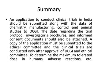 Summary
• An application to conduct clinical trials in India
should be submitted along with the data of
chemistry, manufacturing, control and animal
studies to DCGI. The date regarding the trial
protocol, investigator's brochures, and informed
consent documents should also be attached. A
copy of the application must be submitted to the
ethical committee and the clinical trials are
conducted only after approval of DCGI and ethical
committee. To determine the maximum tolerated
dose in humans, adverse reactions, etc.
 