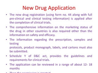 New Drug Application
• The new drug registration (using form no. 44 along with full
pre-clinical and clinical testing information) is applied after
the completion of clinical trials.
• The comprehensive information on the marketing status of
the drug in other countries is also required other than the
information on safety and efficacy.
• The information regarding the prescription, samples and
testing
protocols, product monograph, labels, and cartons must also
be submitted.
• Schedule Y of D&C act, provides the guidelines and
requirements for clinical trials.
• The application can be reviewed in a range of about 12- 18
months
 