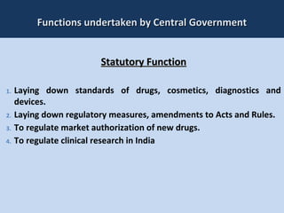 18
Functions undertaken by Central GovernmentFunctions undertaken by Central Government
Statutory FunctionStatutory Function
1. Laying down standards of drugs, cosmetics, diagnostics and
devices.
2. Laying down regulatory measures, amendments to Acts and Rules.
3. To regulate market authorization of new drugs.
4. To regulate clinical research in India
 