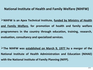 20
National Institute of Health and Family Welfare (NIHFW)
NIHFW is an Apex Technical Institute, funded by Ministry of Health
and Family Welfare, for promotion of health and family welfare
programmers in the country through education, training, research,
evaluation, consultancy and specialized services.
The NIHFW was established on March 9, 1977 by a merger of the
National Institute of Health Administration and Education (NIHAE)
with the National Institute of Family Planning (NIFP).
 