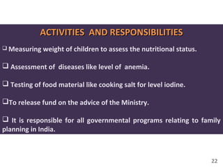22
ACTIVITIES AND RESPONSIBILITIESACTIVITIES AND RESPONSIBILITIES
 Measuring weight of children to assess the nutritional status.
 Assessment of diseases like level of anemia.
 Testing of food material like cooking salt for level iodine.
To release fund on the advice of the Ministry.
 It is responsible for all governmental programs relating to family
planning in India.
 
