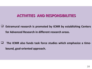 24
ACTIVITIES AND RESPONSIBILITIESACTIVITIES AND RESPONSIBILITIES
 Extramural research is promoted by ICMR by establishing Centers
for Advanced Research in different research areas.
 The ICMR also funds task force studies which emphasize a time-
bound, goal-oriented approach.
 