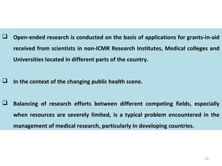 25
 Open-ended research is conducted on the basis of applications for grants-in-aid
received from scientists in non-ICMR Research Institutes, Medical colleges and
Universities located in different parts of the country.
 In the context of the changing public health scene.
 Balancing of research efforts between different competing fields, especially
when resources are severely limited, is a typical problem encountered in the
management of medical research, particularly in developing countries.
 