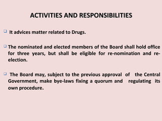 27
ACTIVITIES AND RESPONSIBILITIESACTIVITIES AND RESPONSIBILITIES
 It advices matter related to Drugs.
 The nominated and elected members of the Board shall hold office
for three years, but shall be eligible for re-nomination and re-
election.
 The Board may, subject to the previous approval of the Central
Government, make bye-laws fixing a quorum and regulating its
own procedure.
 