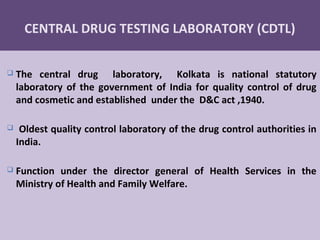 28
CENTRAL DRUG TESTING LABORATORY (CDTL)
 The central drug laboratory, Kolkata is national statutory
laboratory of the government of India for quality control of drug
and cosmetic and established under the D&C act ,1940.
 Oldest quality control laboratory of the drug control authorities in
India.
 Function under the director general of Health Services in the
Ministry of Health and Family Welfare.
 