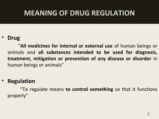 MEANING OF DRUG REGULATION
• Drug
“All medicines for internal or external use of human beings or
animals and all substances intended to be used for diagnosis,
treatment, mitigation or prevention of any disease or disorder in
human beings or animals”
• Regulation
“To regulate means to control something so that it functions
properly”
3
 