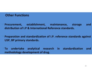 30
Other Functions
 Procurement, establishment, maintenance, storage and
distribution of I.P & International Reference standards.
 Preparation and standardization of I.P. reference standards against
USP, BP primary standards.
 To undertake analytical research in standardization and
methodology development of drug.
 