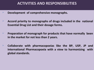 32
ACTIVITIES AND RESPONSIBILITIES
 Development of comprehensive monographs.
 Accord priority to monographs of drugs included in the national
Essential Drug List and their dosage forms.
 Preparation of monograph for products that have normally been
in the market for not less than 2 years.
 Collaborate with pharmacopoeias like the BP, USP, JP and
International Pharmacopoeia with a view to harmonizing with
global standards.
 