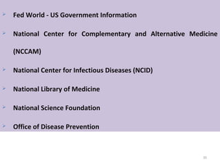 35
 Fed World - US Government Information
 National Center for Complementary and Alternative Medicine
(NCCAM)
 National Center for Infectious Diseases (NCID)
 National Library of Medicine
 National Science Foundation
 Office of Disease Prevention
 