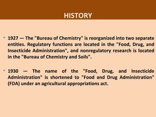 37
HISTORY
 1927 — The "Bureau of Chemistry" is reorganized into two separate
entities. Regulatory functions are located in the "Food, Drug, and
Insecticide Administration", and nonregulatory research is located
in the "Bureau of Chemistry and Soils".
 1930 — The name of the "Food, Drug, and Insecticide
Administration" is shortened to "Food and Drug Administration"
(FDA) under an agricultural appropriations act.
 