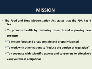 38
MISSION
 The Food and Drug Modernization Act states that the FDA has 4
roles:
To promote health by reviewing research and approving new
products
To ensure foods and drugs are safe and properly labeled
To work with other nations to “reduce the burden of regulation”
To cooperate with scientific experts and consumers to effectively
carry out these obligations
 
