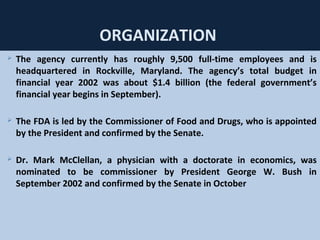 39
ORGANIZATION
 The agency currently has roughly 9,500 full-time employees and is
headquartered in Rockville, Maryland. The agency’s total budget in
financial year 2002 was about $1.4 billion (the federal government’s
financial year begins in September).
 The FDA is led by the Commissioner of Food and Drugs, who is appointed
by the President and confirmed by the Senate.
 Dr. Mark McClellan, a physician with a doctorate in economics, was
nominated to be commissioner by President George W. Bush in
September 2002 and confirmed by the Senate in October
 