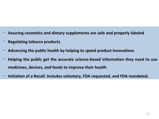 42
 Assuring cosmetics and dietary supplements are safe and properly labeled
 Regulating tobacco products
 Advancing the public health by helping to speed product innovations
 Helping the public get the accurate science-based information they need to use
medicines, devices, and foods to improve their health
 Initiation of a Recall. Includes voluntary, FDA requested, and FDA mandated.
 