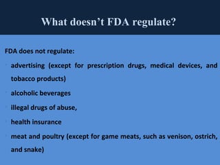 43
What doesn’t FDA regulate?
FDA does not regulate:
 advertising (except for prescription drugs, medical devices, and
tobacco products)
 alcoholic beverages
 illegal drugs of abuse,
 health insurance
 meat and poultry (except for game meats, such as venison, ostrich,
and snake)
 