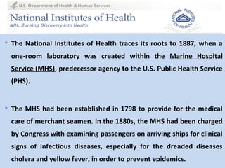 44
 The National Institutes of Health traces its roots to 1887, when a
one-room laboratory was created within the Marine Hospital
Service (MHS), predecessor agency to the U.S. Public Health Service
(PHS).
 The MHS had been established in 1798 to provide for the medical
care of merchant seamen. In the 1880s, the MHS had been charged
by Congress with examining passengers on arriving ships for clinical
signs of infectious diseases, especially for the dreaded diseases
cholera and yellow fever, in order to prevent epidemics.
 