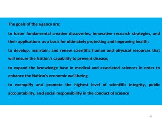46
 The goals of the agency are:
1. to foster fundamental creative discoveries, innovative research strategies, and
their applications as a basis for ultimately protecting and improving health;
2. to develop, maintain, and renew scientific human and physical resources that
will ensure the Nation's capability to prevent disease;
3. to expand the knowledge base in medical and associated sciences in order to
enhance the Nation's economic well-being
4. to exemplify and promote the highest level of scientific integrity, public
accountability, and social responsibility in the conduct of science
 