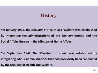 49
History
In January 1938, the Ministry of Health and Welfare was established
by integrating the administrations of the Sanitary Bureau and the
Social Affairs Bureau in the Ministry of Home Affairs.
In September 1947 The Ministry of Labour was established by
integrating labour administrations that had previously been conducted
by the Ministry of Health and Welfare.
 