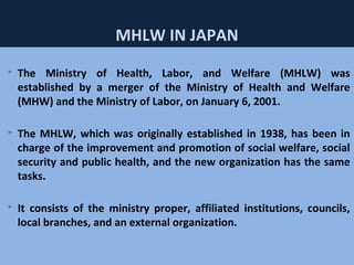 51
MHLW IN JAPAN
 The Ministry of Health, Labor, and Welfare (MHLW) was
established by a merger of the Ministry of Health and Welfare
(MHW) and the Ministry of Labor, on January 6, 2001.
 The MHLW, which was originally established in 1938, has been in
charge of the improvement and promotion of social welfare, social
security and public health, and the new organization has the same
tasks.
 It consists of the ministry proper, affiliated institutions, councils,
local branches, and an external organization.
 