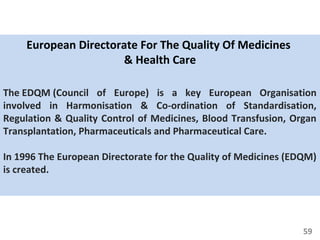 59
European Directorate For The Quality Of Medicines
& Health Care
The EDQM (Council of Europe) is a key European Organisation
involved in Harmonisation & Co-ordination of Standardisation,
Regulation & Quality Control of Medicines, Blood Transfusion, Organ
Transplantation, Pharmaceuticals and Pharmaceutical Care.
In 1996 The European Directorate for the Quality of Medicines (EDQM)
is created.
 